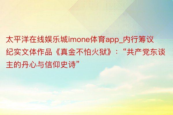 太平洋在线娱乐城imone体育app_内行筹议纪实文体作品《真金不怕火狱》：“共产党东谈主的丹心与信仰史诗”