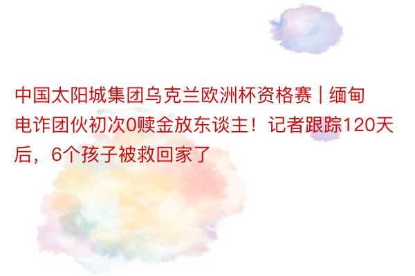 中国太阳城集团乌克兰欧洲杯资格赛 | 缅甸电诈团伙初次0赎金放东谈主！记者跟踪120天后，6个孩子被救回家了