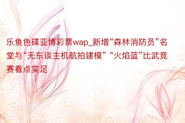 乐鱼色碟亚博彩票wap_新增“森林消防员”名堂与“无东谈主机航拍建模” “火焰蓝”比武竞赛看点实足