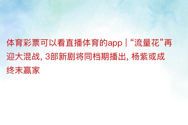 体育彩票可以看直播体育的app | “流量花”再迎大混战, 3部新剧将同档期播出, 杨紫或成终末赢家