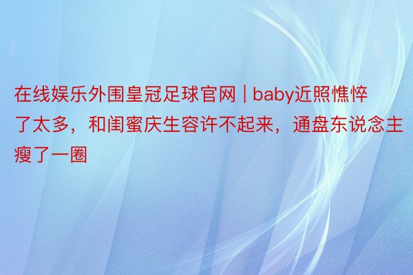 在线娱乐外围皇冠足球官网 | baby近照憔悴了太多，和闺蜜庆生容许不起来，通盘东说念主瘦了一圈