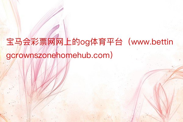 宝马会彩票网网上的og体育平台（www.bettingcrownszonehomehub.com）