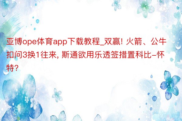 亚博ope体育app下载教程_双赢! 火箭、公牛扣问3换1往来, 斯通欲用乐透签措置科比-怀特?