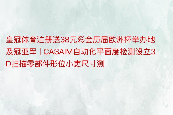 皇冠体育注册送38元彩金历届欧洲杯举办地及冠亚军 | CASAIM自动化平面度检测设立3D扫描零部件形位小吏尺寸测