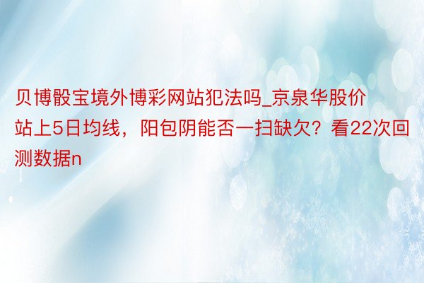 贝博骰宝境外博彩网站犯法吗_京泉华股价站上5日均线，阳包阴能否一扫缺欠？看22次回测数据n