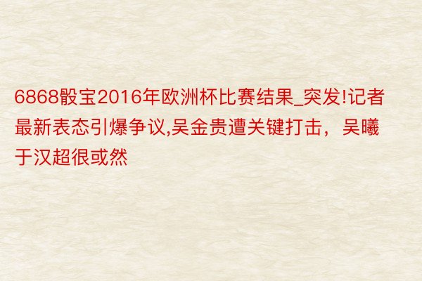 6868骰宝2016年欧洲杯比赛结果_突发!记者最新表态引爆争议,吴金贵遭关键打击，吴曦于汉超很或然