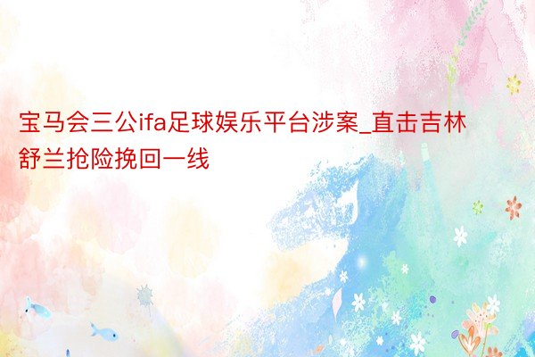 宝马会三公ifa足球娱乐平台涉案_直击吉林舒兰抢险挽回一线