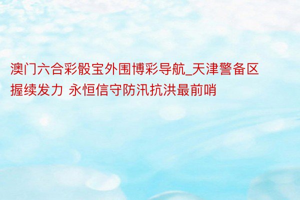 澳门六合彩骰宝外围博彩导航_天津警备区握续发力 永恒信守防汛抗洪最前哨