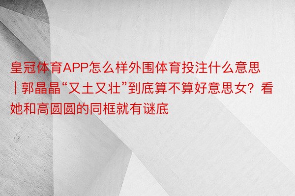 皇冠体育APP怎么样外围体育投注什么意思 | 郭晶晶“又土又壮”到底算不算好意思女？看她和高圆圆的同框就有谜底