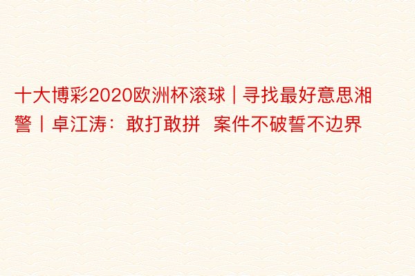 十大博彩2020欧洲杯滚球 | 寻找最好意思湘警丨卓江涛：敢打敢拼  案件不破誓不边界