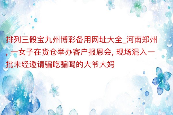 排列三骰宝九州博彩备用网址大全_河南郑州, 一女子在货仓举办客户报恩会, 现场混入一批未经邀请骗吃骗喝的大爷大妈