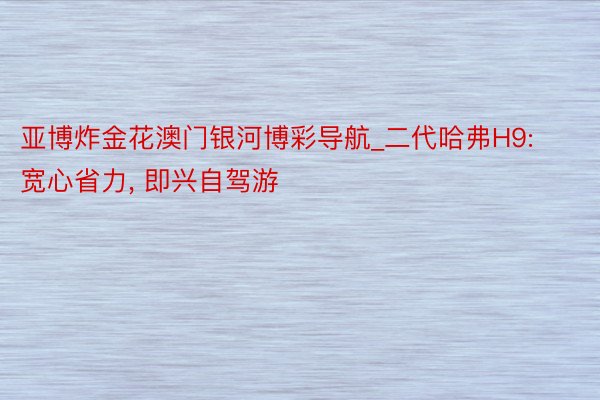 亚博炸金花澳门银河博彩导航_二代哈弗H9: 宽心省力, 即兴自驾游