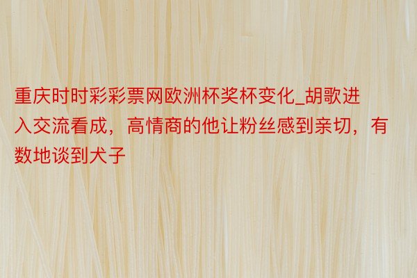 重庆时时彩彩票网欧洲杯奖杯变化_胡歌进入交流看成，高情商的他