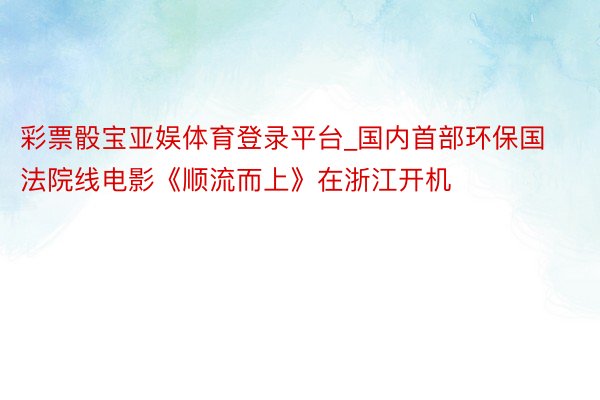 彩票骰宝亚娱体育登录平台_国内首部环保国法院线电影《顺流而上