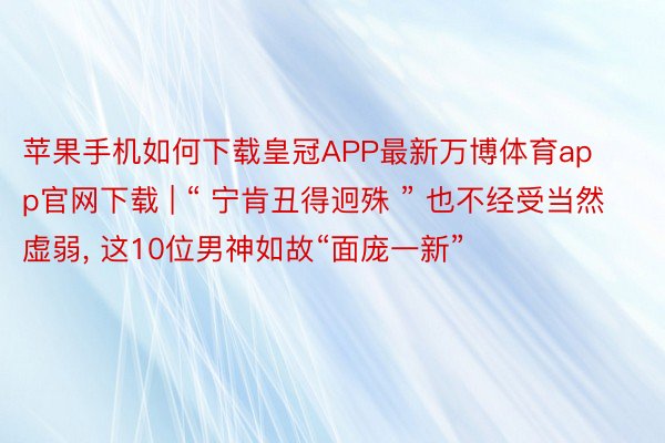 苹果手机如何下载皇冠APP最新万博体育app官网下载 | “ 宁肯丑得迥殊 ” 也不经受当然虚弱, 这10位男神如故“面庞一新”