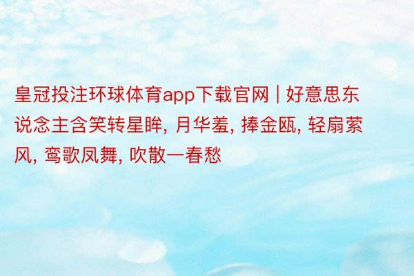 皇冠投注环球体育app下载官网 | 好意思东说念主含笑转星眸, 月华羞, 捧金瓯, 轻扇萦风, 鸾歌凤舞, 吹散一春愁