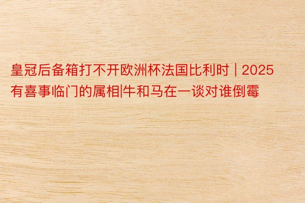 皇冠后备箱打不开欧洲杯法国比利时 | 2025有喜事临门的属相|牛和马在一谈对谁倒霉