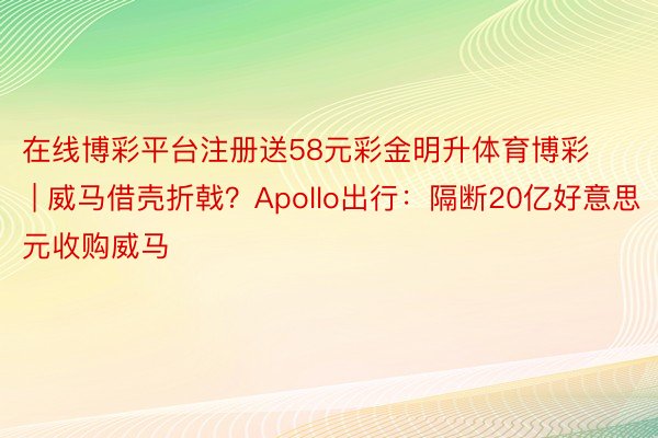 在线博彩平台注册送58元彩金明升体育博彩 | 威马借壳折戟？Apollo出行：隔断20亿好意思元收购威马