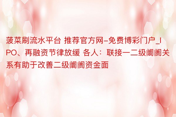 菠菜刷流水平台 推荐官方网-免费博彩门户_IPO、再融资节律放缓 各人：联接一二级阛阓关系有助于改善二级阛阓资金面