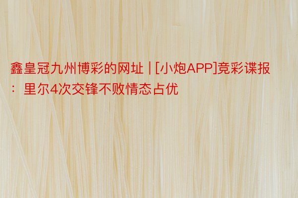 鑫皇冠九州博彩的网址 | [小炮APP]竞彩谍报：里尔4次交