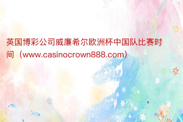 英国博彩公司威廉希尔欧洲杯中国队比赛时间（www.casin