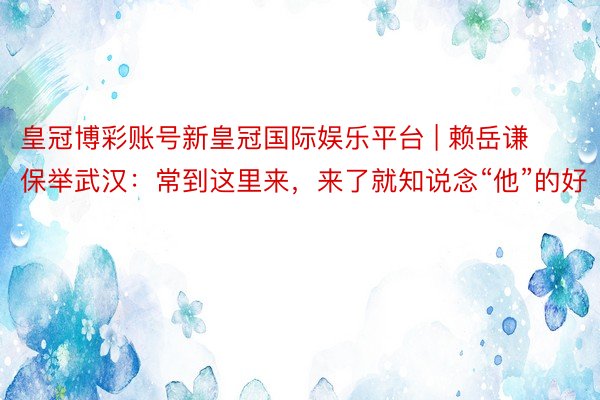 皇冠博彩账号新皇冠国际娱乐平台 | 赖岳谦保举武汉：常到这里