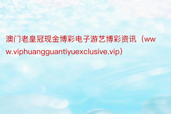 澳门老皇冠现金博彩电子游艺博彩资讯（www.viphuangguantiyuexclusive.vip）