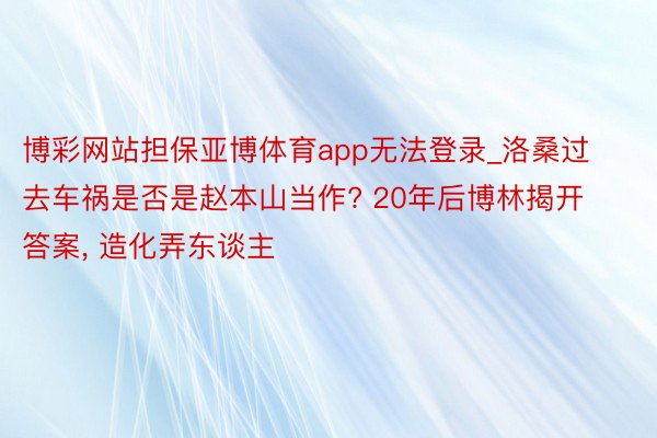 博彩网站担保亚博体育app无法登录_洛桑过去车祸是否是赵本山当作? 20年后博林揭开答案, 造化弄东谈主