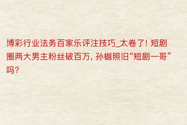 博彩行业法务百家乐评注技巧_太卷了! 短剧圈两大男主粉丝破百万, 孙樾照旧“短剧一哥”吗?