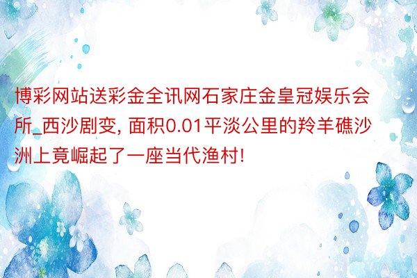 博彩网站送彩金全讯网石家庄金皇冠娱乐会所_西沙剧变, 面积0.01平淡公里的羚羊礁沙洲上竟崛起了一座当代渔村!