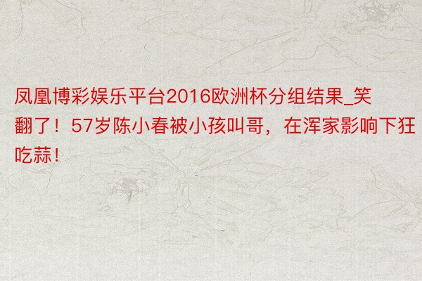 凤凰博彩娱乐平台2016欧洲杯分组结果_笑翻了！57岁陈小春