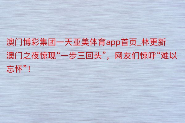 澳门博彩集团一天亚美体育app首页_林更新澳门之夜惊现“一步