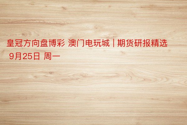 皇冠方向盘博彩 澳门电玩城 | 期货研报精选 9月25日 周