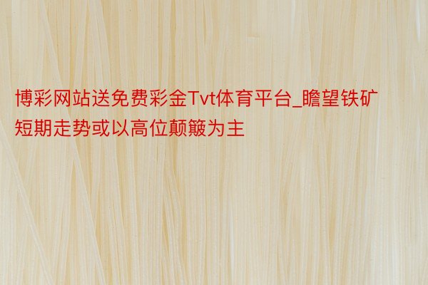 博彩网站送免费彩金Tvt体育平台_瞻望铁矿短期走势或以高位颠