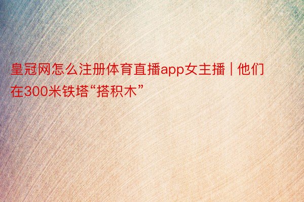 皇冠网怎么注册体育直播app女主播 | 他们在300米铁塔“