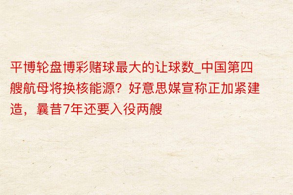 平博轮盘博彩赌球最大的让球数_中国第四艘航母将换核能源?好意思媒宣称正加紧建造,曩昔7年还要入役两艘