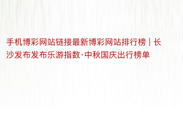 手机博彩网站链接最新博彩网站排行榜 | 长沙发布发布乐游指数·中秋国庆出行榜单